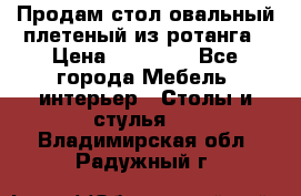 Продам стол овальный плетеный из ротанга › Цена ­ 48 650 - Все города Мебель, интерьер » Столы и стулья   . Владимирская обл.,Радужный г.